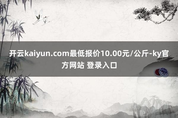 开云kaiyun.com最低报价10.00元/公斤-ky官方网站 登录入口