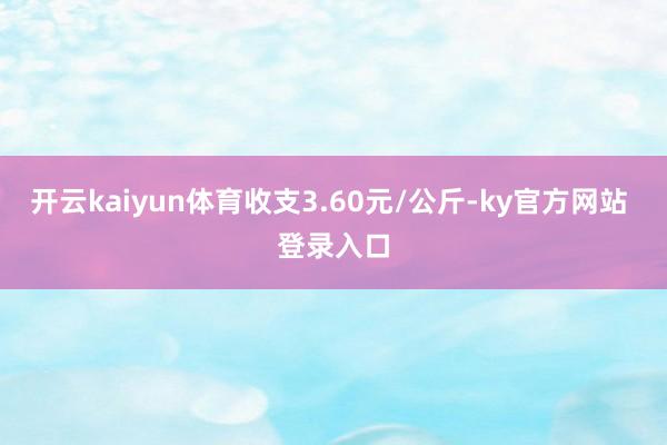 开云kaiyun体育收支3.60元/公斤-ky官方网站 登录入口