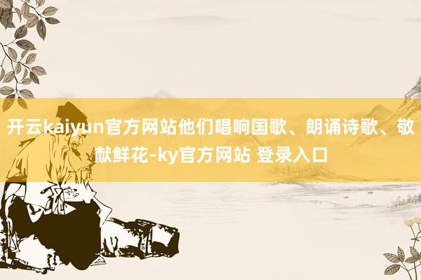 开云kaiyun官方网站他们唱响国歌、朗诵诗歌、敬献鲜花-ky官方网站 登录入口
