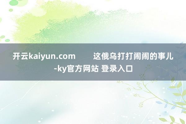 开云kaiyun.com        这俄乌打打闹闹的事儿-ky官方网站 登录入口