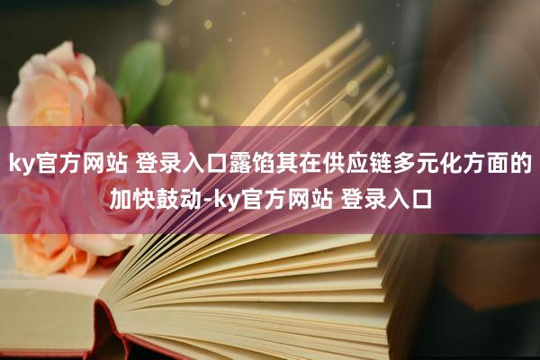 ky官方网站 登录入口露馅其在供应链多元化方面的加快鼓动-ky官方网站 登录入口