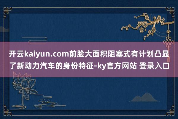开云kaiyun.com前脸大面积阻塞式有计划凸显了新动力汽车的身份特征-ky官方网站 登录入口