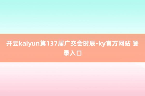 开云kaiyun第137届广交会时辰-ky官方网站 登录入口