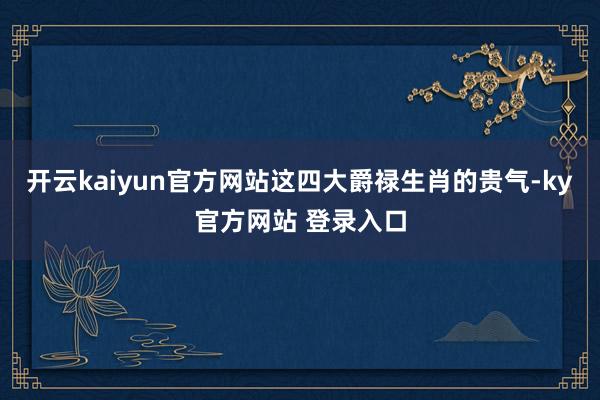 开云kaiyun官方网站这四大爵禄生肖的贵气-ky官方网站 登录入口