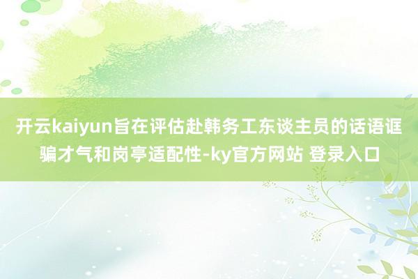 开云kaiyun旨在评估赴韩务工东谈主员的话语诓骗才气和岗亭适配性-ky官方网站 登录入口