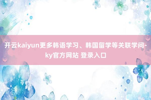 开云kaiyun更多韩语学习、韩国留学等关联学问-ky官方网站 登录入口