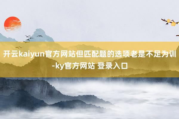 开云kaiyun官方网站但匹配题的选项老是不足为训-ky官方网站 登录入口