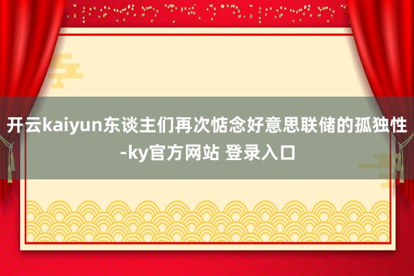 开云kaiyun东谈主们再次惦念好意思联储的孤独性-ky官方网站 登录入口