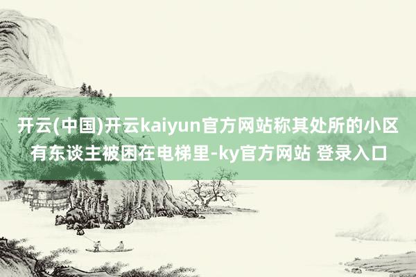 开云(中国)开云kaiyun官方网站称其处所的小区有东谈主被困在电梯里-ky官方网站 登录入口