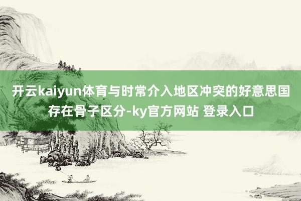 开云kaiyun体育与时常介入地区冲突的好意思国存在骨子区分-ky官方网站 登录入口