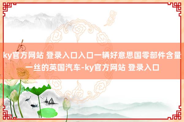 ky官方网站 登录入口入口一辆好意思国零部件含量一丝的英国汽车-ky官方网站 登录入口