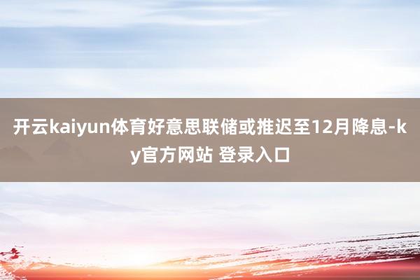 开云kaiyun体育好意思联储或推迟至12月降息-ky官方网站 登录入口