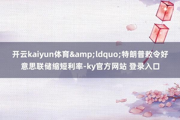 开云kaiyun体育&ldquo;特朗普敕令好意思联储缩短利率-ky官方网站 登录入口