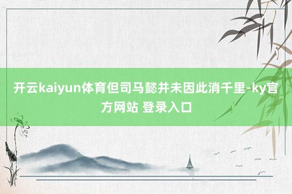 开云kaiyun体育但司马懿并未因此消千里-ky官方网站 登录入口