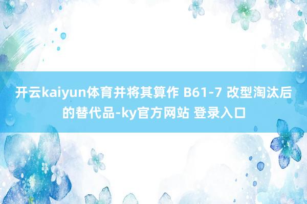 开云kaiyun体育并将其算作 B61-7 改型淘汰后的替代品-ky官方网站 登录入口