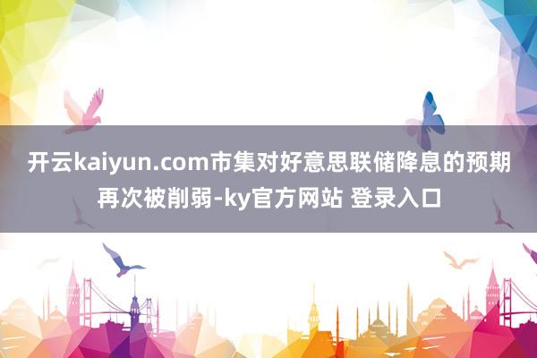 开云kaiyun.com市集对好意思联储降息的预期再次被削弱-ky官方网站 登录入口