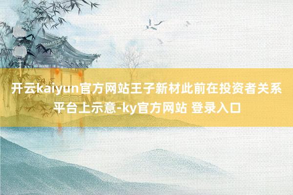 开云kaiyun官方网站王子新材此前在投资者关系平台上示意-ky官方网站 登录入口