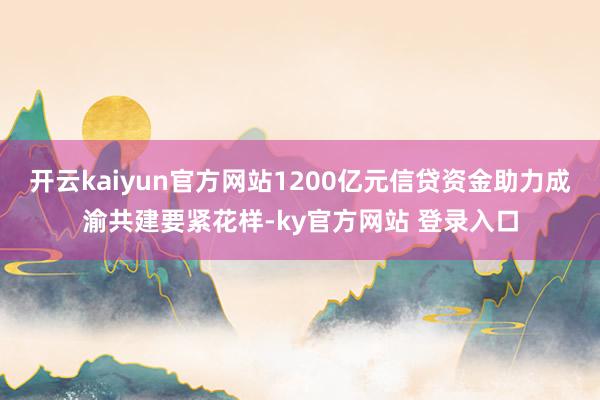 开云kaiyun官方网站1200亿元信贷资金助力成渝共建要紧花样-ky官方网站 登录入口