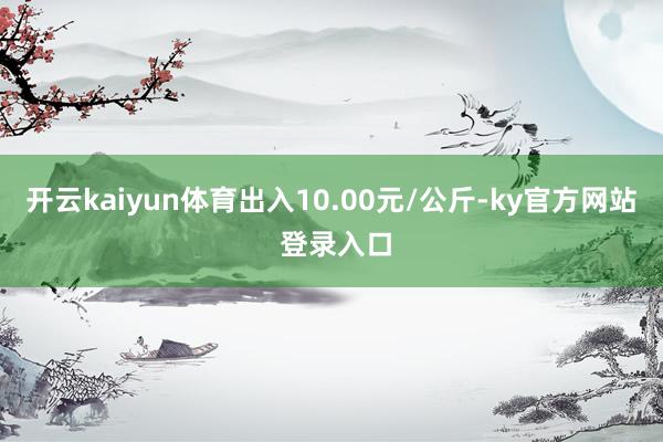 开云kaiyun体育出入10.00元/公斤-ky官方网站 登录入口