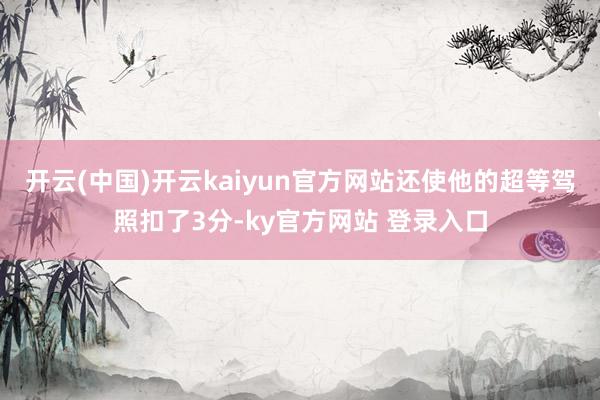 开云(中国)开云kaiyun官方网站还使他的超等驾照扣了3分-ky官方网站 登录入口