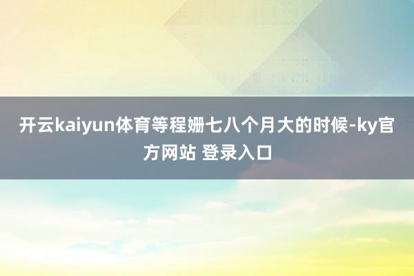 开云kaiyun体育等程姗七八个月大的时候-ky官方网站 登录入口