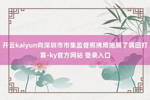 开云kaiyun向深圳市市集监督照拂局施展了调回打算-ky官方网站 登录入口