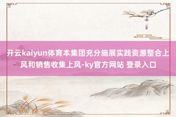 开云kaiyun体育本集团充分施展实践资源整合上风和销售收集上风-ky官方网站 登录入口