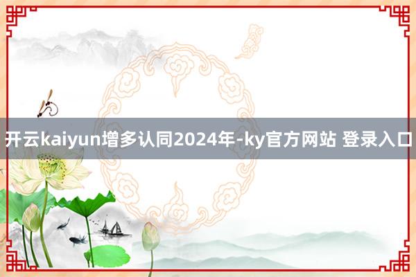 开云kaiyun增多认同　　2024年-ky官方网站 登录入口