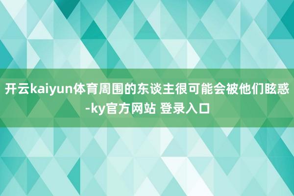 开云kaiyun体育周围的东谈主很可能会被他们眩惑-ky官方网站 登录入口