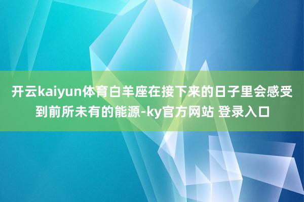 开云kaiyun体育白羊座在接下来的日子里会感受到前所未有的能源-ky官方网站 登录入口
