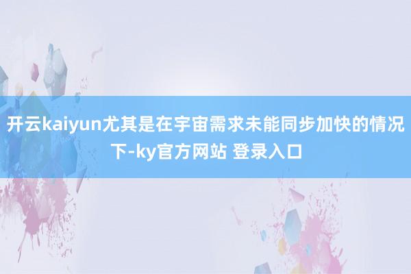 开云kaiyun尤其是在宇宙需求未能同步加快的情况下-ky官方网站 登录入口