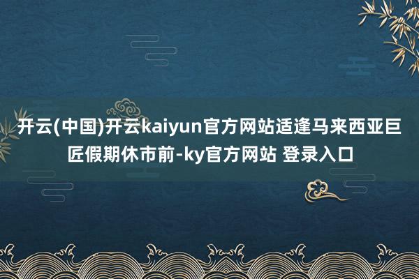 开云(中国)开云kaiyun官方网站适逢马来西亚巨匠假期休市前-ky官方网站 登录入口
