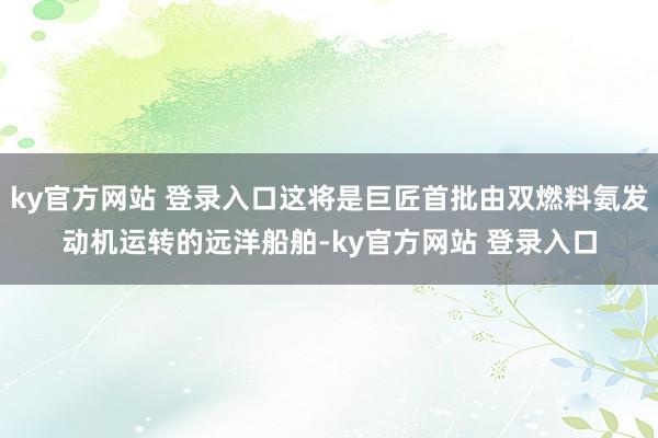 ky官方网站 登录入口这将是巨匠首批由双燃料氨发动机运转的远洋船舶-ky官方网站 登录入口