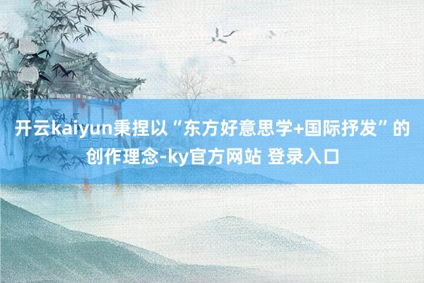 开云kaiyun秉捏以“东方好意思学+国际抒发”的创作理念-ky官方网站 登录入口