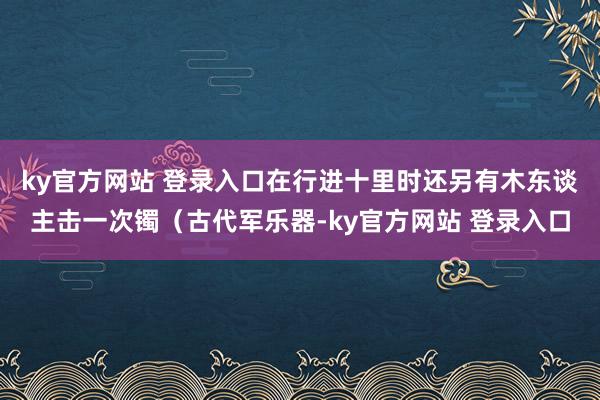 ky官方网站 登录入口在行进十里时还另有木东谈主击一次镯（古代军乐器-ky官方网站 登录入口
