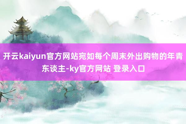 开云kaiyun官方网站宛如每个周末外出购物的年青东谈主-ky官方网站 登录入口