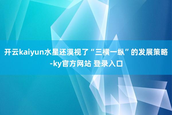 开云kaiyun水星还漠视了“三横一纵”的发展策略-ky官方网站 登录入口