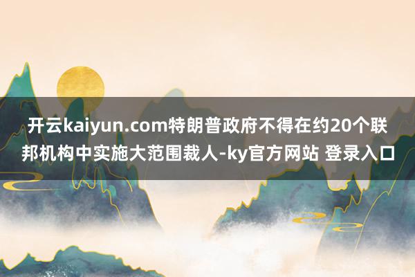 开云kaiyun.com特朗普政府不得在约20个联邦机构中实施大范围裁人-ky官方网站 登录入口