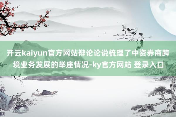 开云kaiyun官方网站辩论论说梳理了中资券商跨境业务发展的举座情况-ky官方网站 登录入口