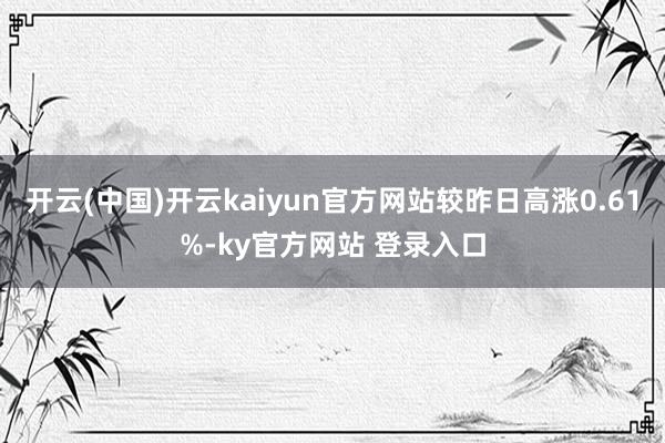 开云(中国)开云kaiyun官方网站较昨日高涨0.61%-ky官方网站 登录入口