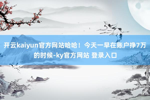 开云kaiyun官方网站哈哈！今天一早在账户挣7万的时候-ky官方网站 登录入口