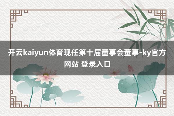开云kaiyun体育现任第十届董事会董事-ky官方网站 登录入口