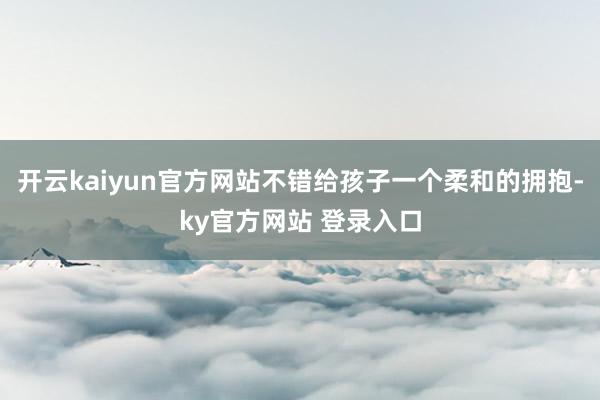 开云kaiyun官方网站不错给孩子一个柔和的拥抱-ky官方网站 登录入口