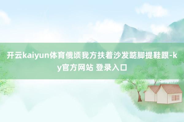 开云kaiyun体育俄顷我方扶着沙发踮脚提鞋跟-ky官方网站 登录入口