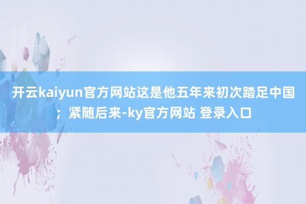 开云kaiyun官方网站这是他五年来初次踏足中国；紧随后来-ky官方网站 登录入口