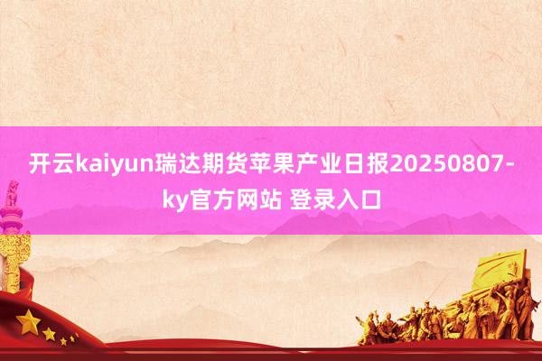 开云kaiyun瑞达期货苹果产业日报20250807-ky官方网站 登录入口