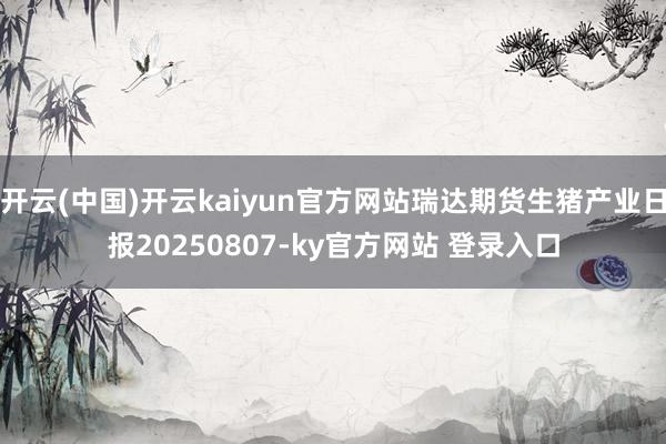 开云(中国)开云kaiyun官方网站瑞达期货生猪产业日报20250807-ky官方网站 登录入口