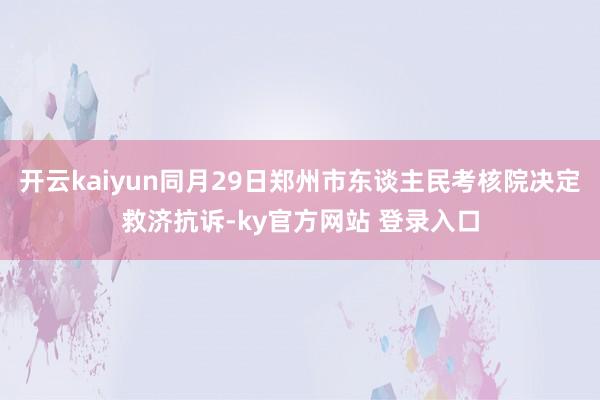 开云kaiyun同月29日郑州市东谈主民考核院决定救济抗诉-ky官方网站 登录入口