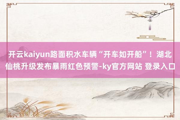 开云kaiyun路面积水车辆“开车如开船”！湖北仙桃升级发布暴雨红色预警-ky官方网站 登录入口