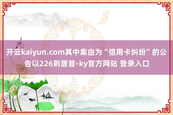 开云kaiyun.com其中案由为“信用卡纠纷”的公告以226则居首-ky官方网站 登录入口